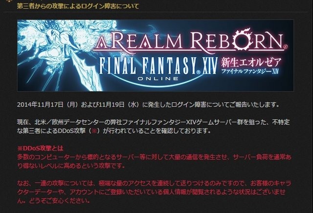 スクウェア・エニックスは、同社が開発・運営するMMORPG『 ファイナルファンタジー XIV 』で、11月17日と11月19日に北米/欧州データセンターにあるゲームサーバ群がDDoS攻撃を受けていたと  発表  しました。